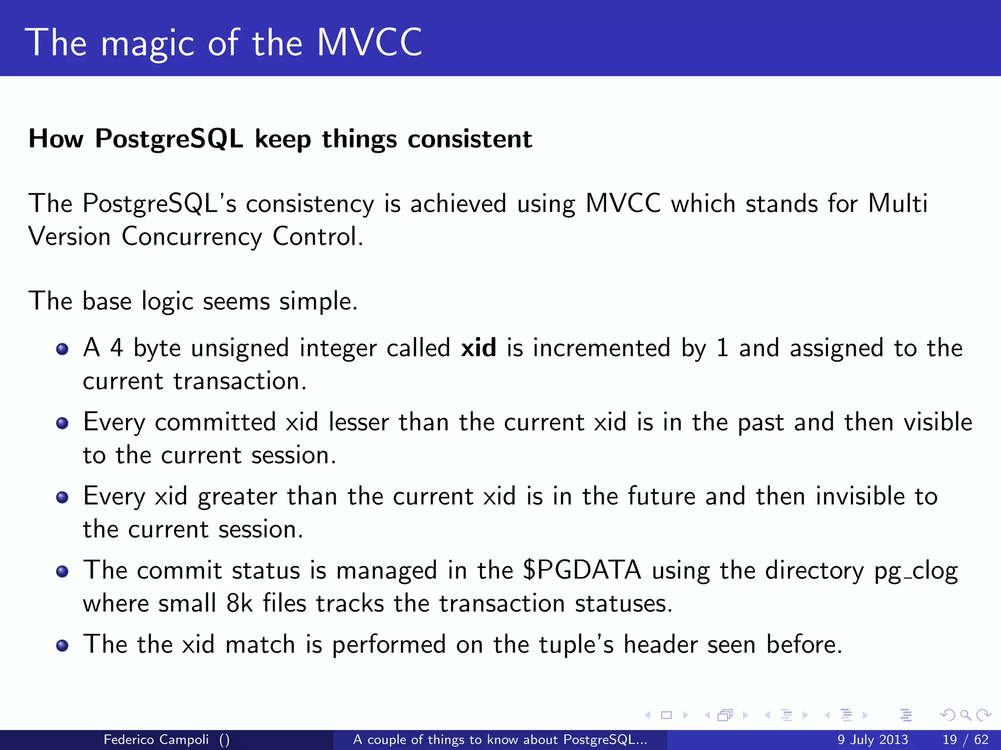 A byte it’s a byte, it’s a byte it’s a byte
The pg tblspc directory
Contains the symbolic links to the tablespaces.
A tablespace is a logical location for physical objects
Useful to spread tables and indices on diﬀerent physical devices
Combined with the logical volume management can improve dramatically the
performance...
or drive the project to a complete failure
The objects tablespace location can be safely changed but this require an
exclusive lock on the aﬀected object
Federico Campoli () A couple of things to know about PostgreSQL... 9 July 2013 9 / 58
 
