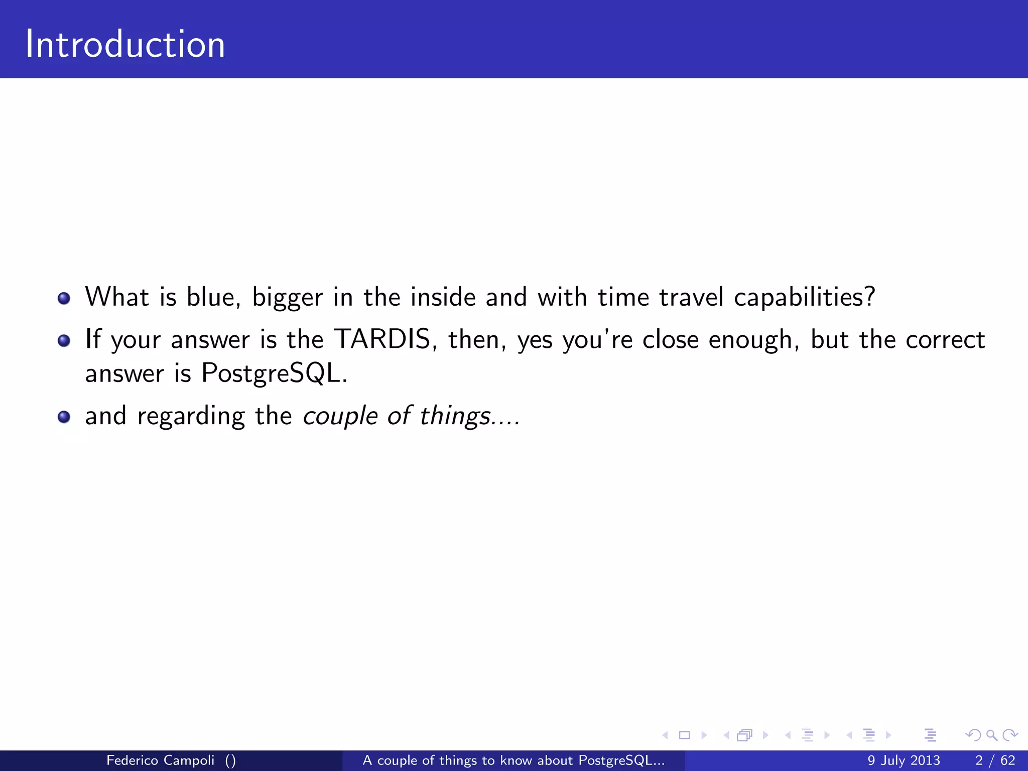 Introduction
What is blue, bigger in the inside and with time travel capabilities?
If your answer is the TARDIS, then, yes you’re close enough, but the correct
answer is PostgreSQL.
and regarding the couple of things....
Federico Campoli () A couple of things to know about PostgreSQL... 9 July 2013 2 / 58
 