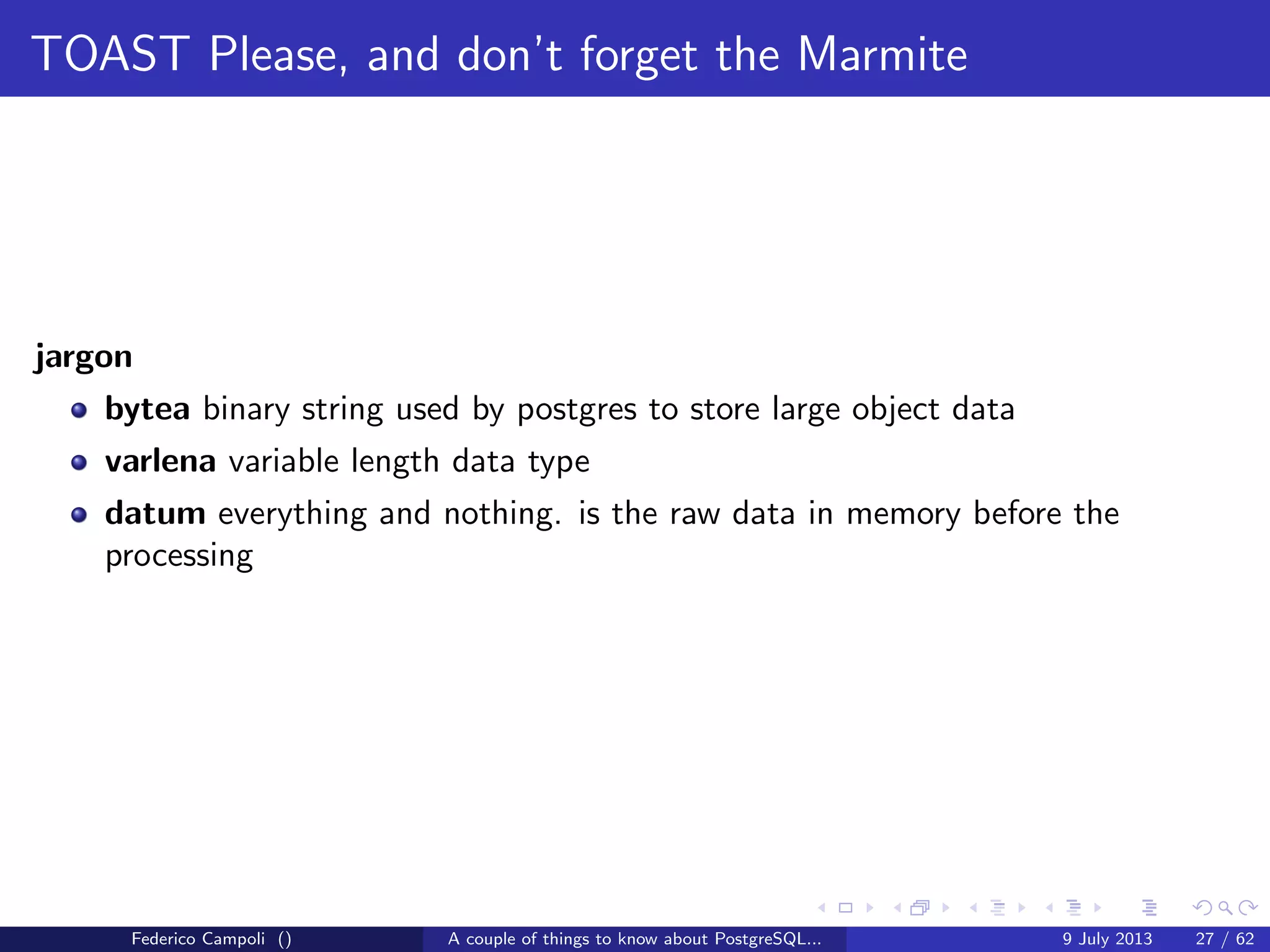 A byte it’s a byte, it’s a byte it’s a byte
The pg xlog directory
WARNING INCOMING AIRSTRIKE
Also known as the write ahead log directory, WAL
Is the most important and critical directory in the cluster
Contains 16 Mb segments used by the database to save the block changes
Each segment contains the blocks changed in the volatile memory
Not used when the database is stopped cleanly
Is absolutely critical when a crash or unclean shutdown happens
Federico Campoli () A couple of things to know about PostgreSQL... 9 July 2013 10 / 58
 