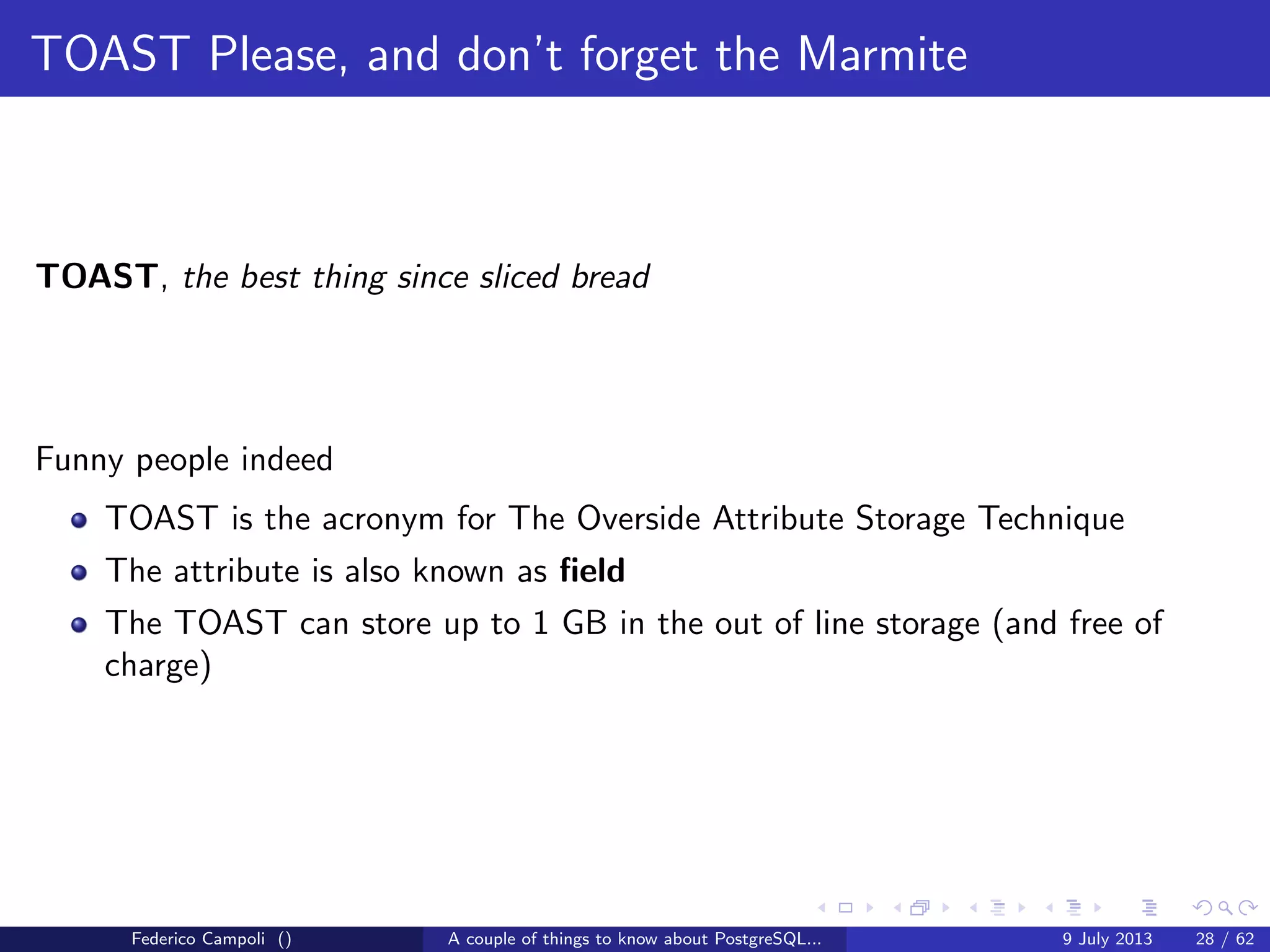 A byte it’s a byte, it’s a byte it’s a byte
The pg xlog directory
WARNING INCOMING AIRSTRIKE
Also known as the write ahead log directory, WAL
Is the most important and critical directory in the cluster
Contains 16 Mb segments used by the database to save the block changes
Each segment contains the blocks changed in the volatile memory
Not used when the database is stopped cleanly
Is absolutely critical when a crash or unclean shutdown happens
A single block corruption results in a not recoverable instance
The number of segments is automatically managed by the database
Federico Campoli () A couple of things to know about PostgreSQL... 9 July 2013 10 / 58
 