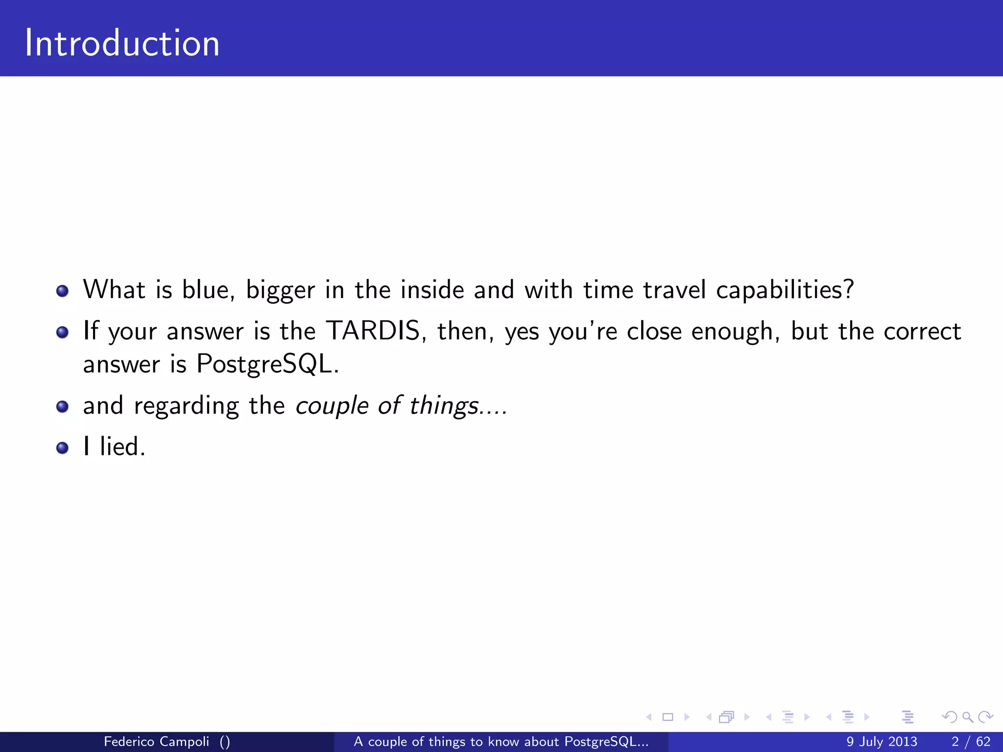 Introduction
What is blue, bigger in the inside and with time travel capabilities?
If your answer is the TARDIS, then, yes you’re close enough, but the correct
answer is PostgreSQL.
and regarding the couple of things....
I lied.
Federico Campoli () A couple of things to know about PostgreSQL... 9 July 2013 2 / 58
 