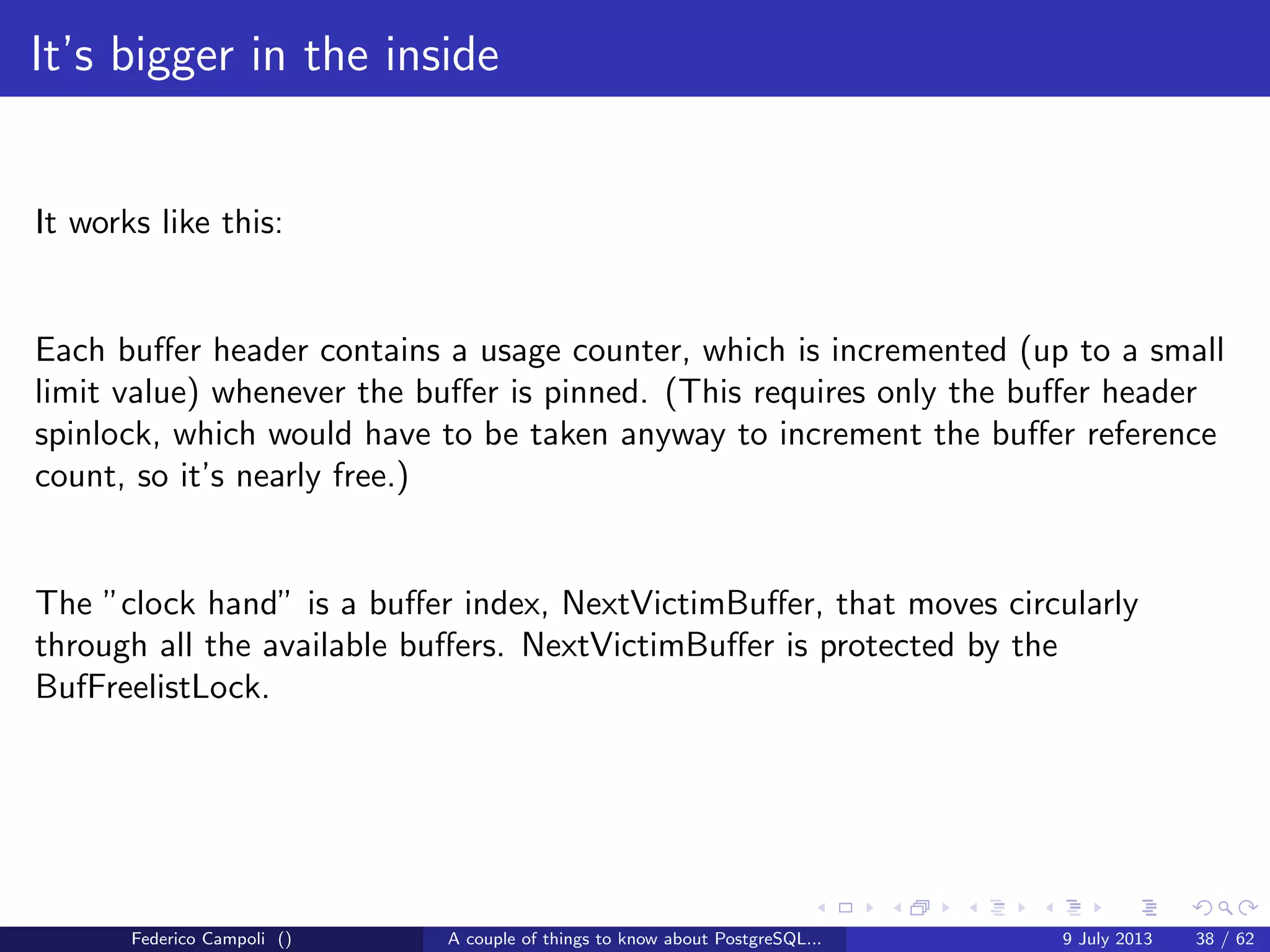 A byte it’s a byte, it’s a byte it’s a byte
The tuples
Now ﬁnally we can look to the physical tuples and discover another 27 bytes
header. The numbers are the bytes used by the single values.
Each tuple, even a simple boolean value, have a 27 bytes overhead.
The user data data can be the actual data stream or the pointer to the out of line
data stream.
Figure: Tuple structure
Federico Campoli () A couple of things to know about PostgreSQL... 9 July 2013 15 / 58
 