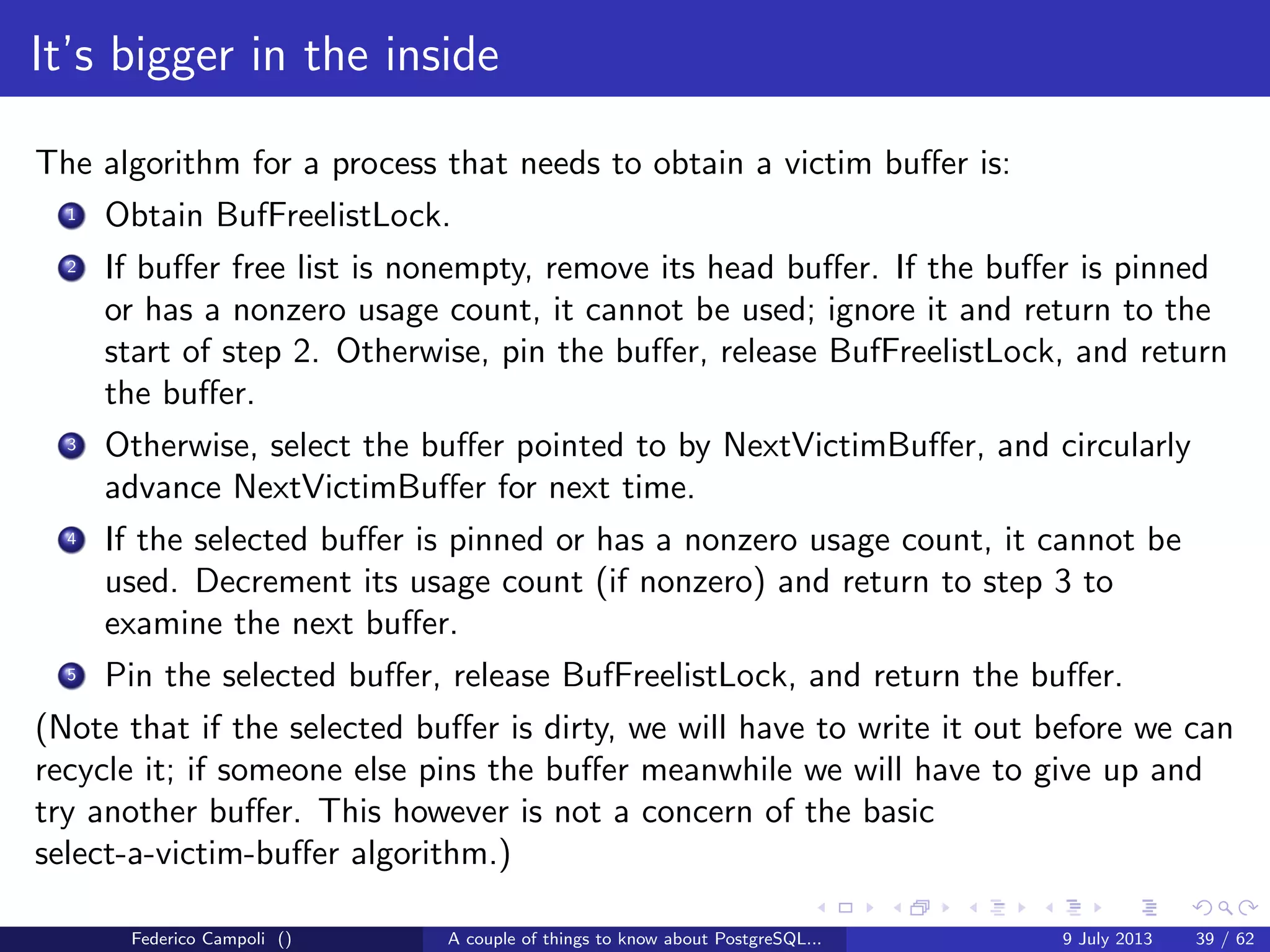 The magic of the MVCC
PostgreSQL consistency
Statements in PostgreSQL happens through transactions.
By default when a single statement is successfully completed the database
commits automatically the transaction.
It’s possible to wrap multiple statements in a single transaction using the
keywords [BEGIN;]....... [COMMIT; ROLLBACK]
The minimal possible level the transaction isolation is READ COMMITTED.
Only the committed changes becomes visible to other sessions.
Any error or rollback statement during the transaction will cancel the entire
operation leaving the data in a consistent state at any time during the database
activity.
PostgreSQL supports the savepoints to partially rollback a long transaction.
Federico Campoli () A couple of things to know about PostgreSQL... 9 July 2013 16 / 58
 