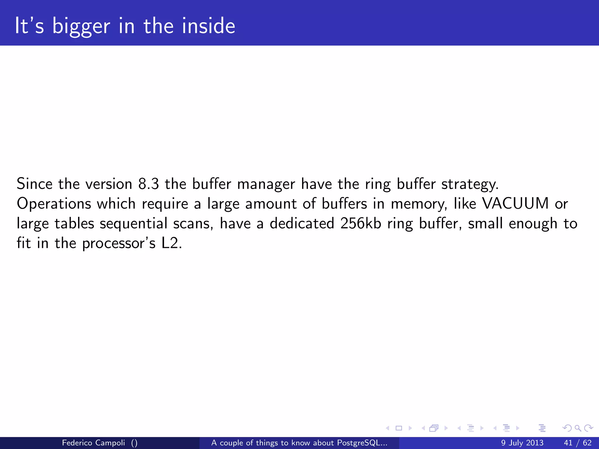 The magic of the MVCC
t xmin contains the xid generated at tuple insert
t xmax contains the xid generated at tuple delete
t cid contains the internal command id to track the sequence inside the same
transaction
Federico Campoli () A couple of things to know about PostgreSQL... 9 July 2013 18 / 58
 