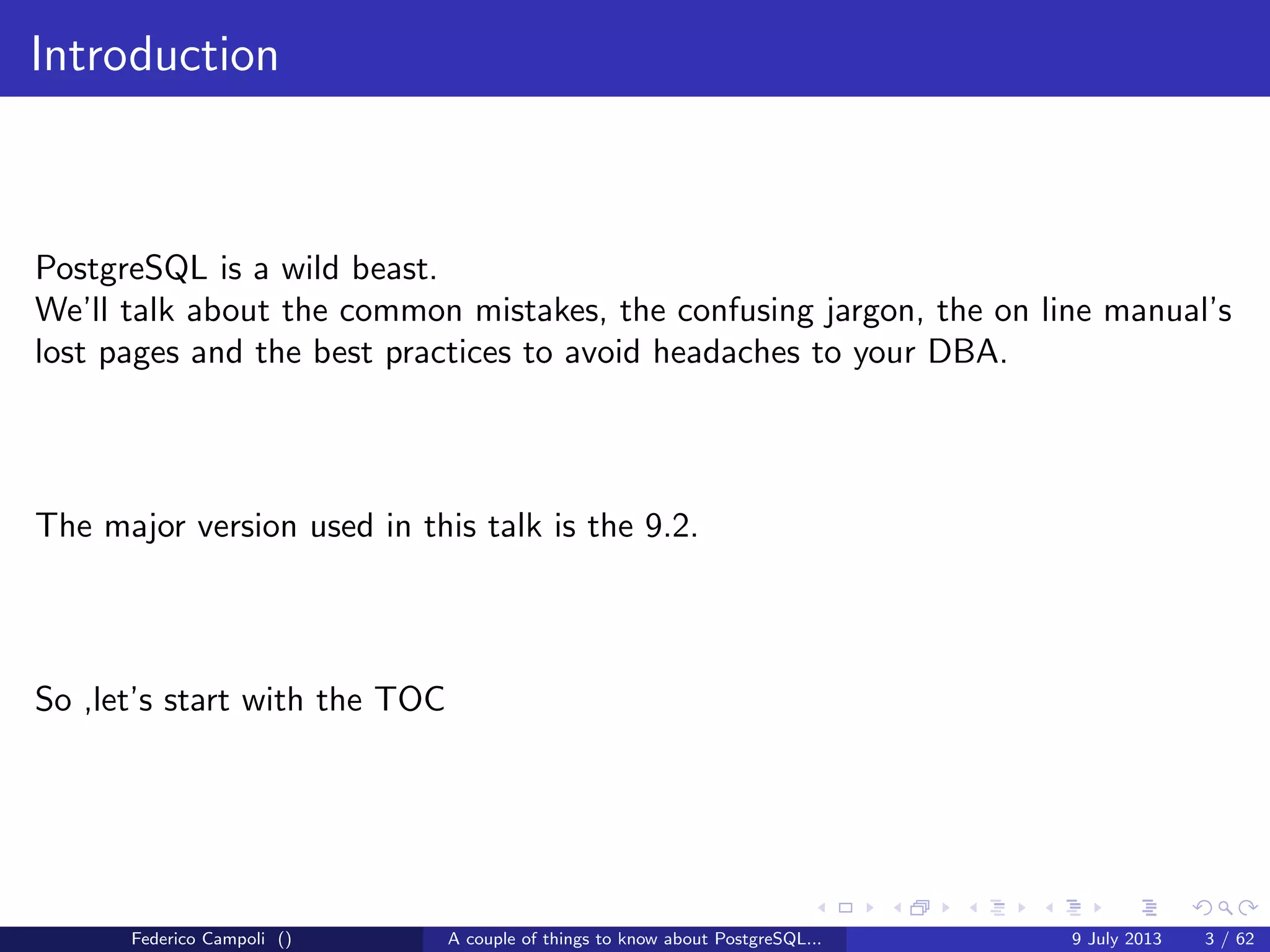 Introduction
PostgreSQL is a wild beast.
We’ll talk about the common mistakes, the confusing jargon, the on line manual’s
lost pages and the best practices to avoid headaches to your DBA (if you have
one of course).
Federico Campoli () A couple of things to know about PostgreSQL... 9 July 2013 3 / 58
 