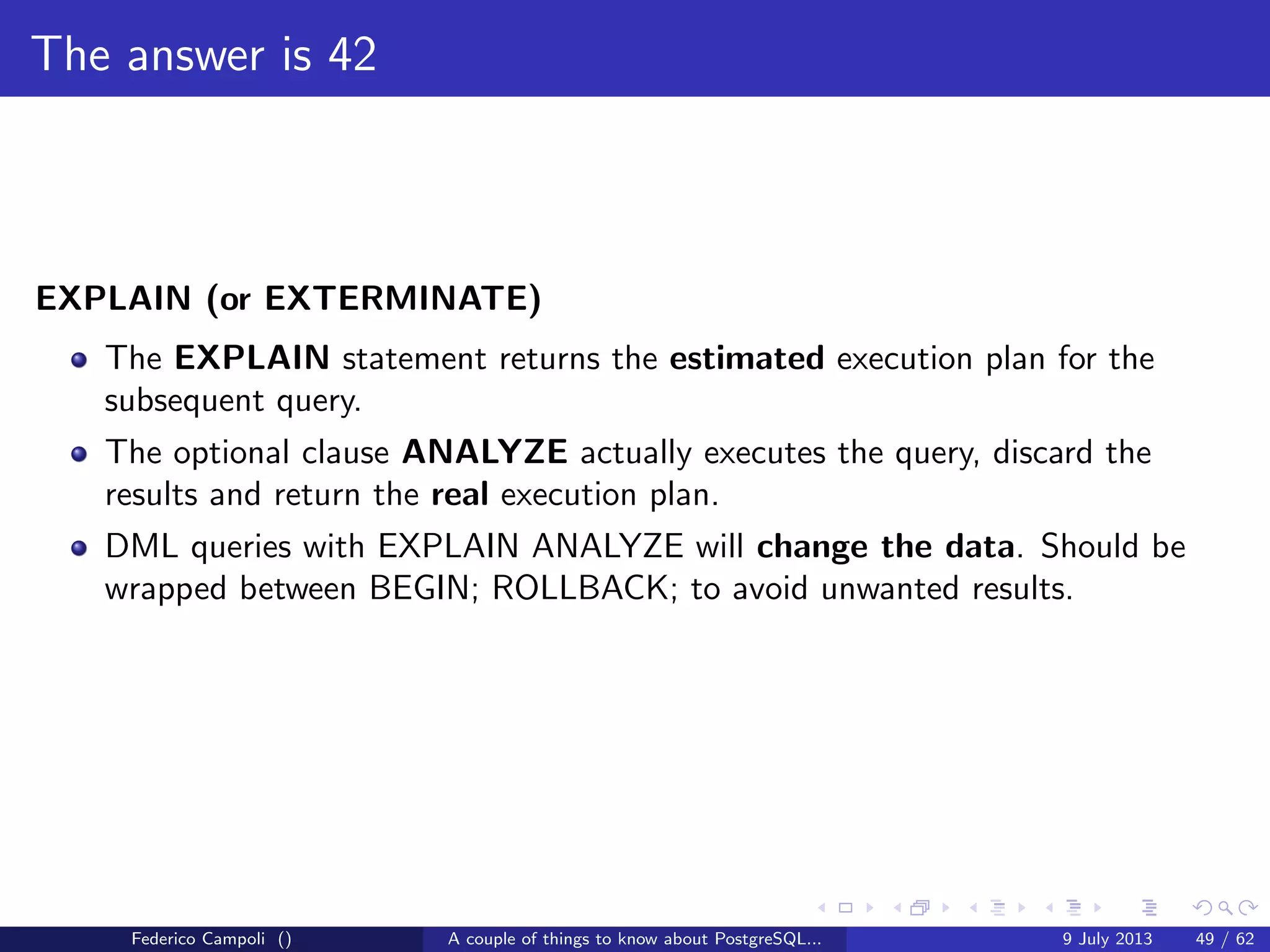 The magic of the MVCC
XID is a 4 byte unsigned integer.
Every 4 billions transactions the value wraps
PostgreSQL uses the modulo − 231
comparison method
For each value 2 billions XID are in the future and 2 billions in the past
When a xid’s age becomes too close to 2 billions VACUUM freezes the value
to an hardcoded xid in the past by deﬁnition
Federico Campoli () A couple of things to know about PostgreSQL... 9 July 2013 23 / 58
 