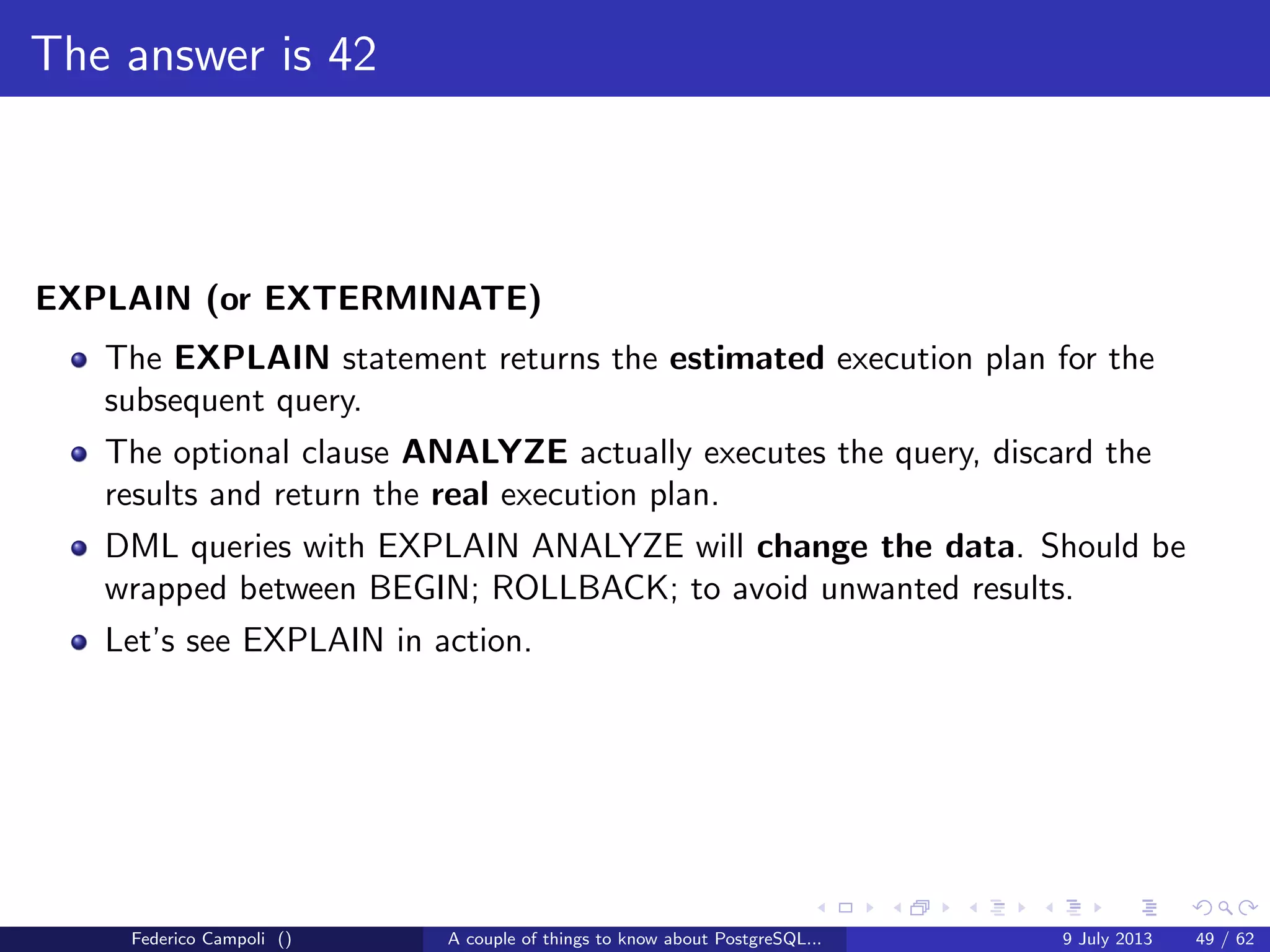 The magic of the MVCC
If for any reason an xid reaches 10 millions transactions from the wraparound
failure the database starts emitting scary messages
WARNING: database "mydb" must be vacuumed within 177009986 transactions
HINT: To avoid a database shutdown, execute a database-wide VACUUM in "mydb".
Federico Campoli () A couple of things to know about PostgreSQL... 9 July 2013 24 / 58
 
