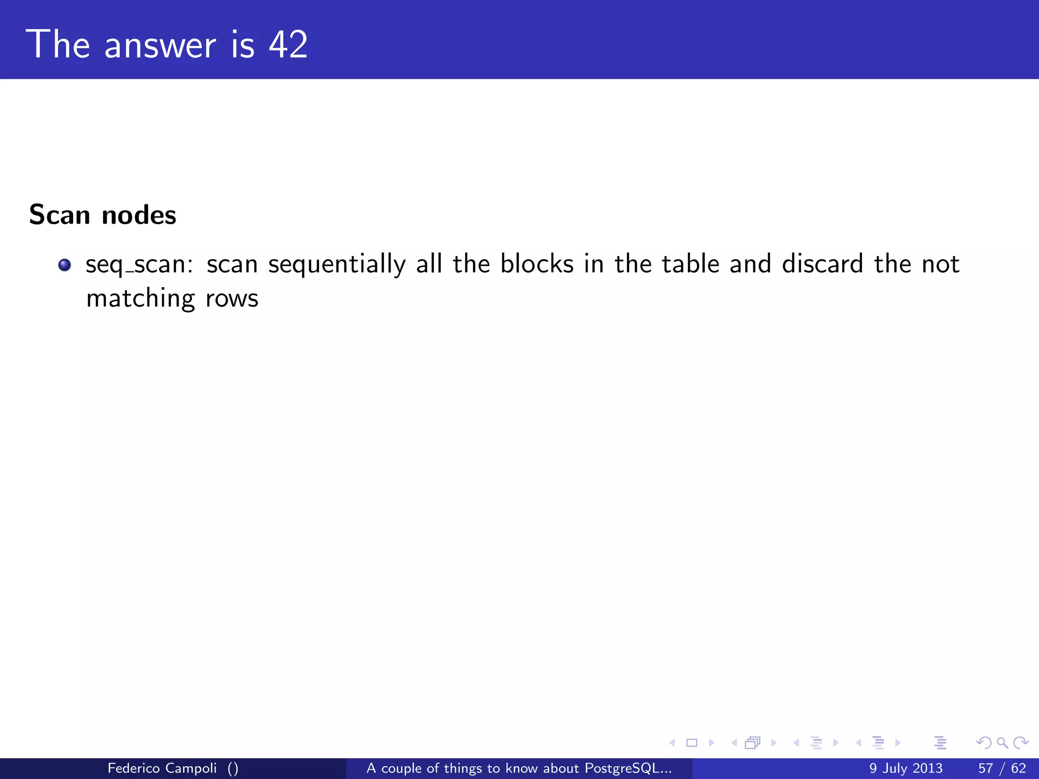 TOAST Please, and don’t forget the Marmite
Fixed length data types like integer, date, timestamp do not are not TOASTable.
The data is stored after the tuple header.
Federico Campoli () A couple of things to know about PostgreSQL... 9 July 2013 26 / 58
 