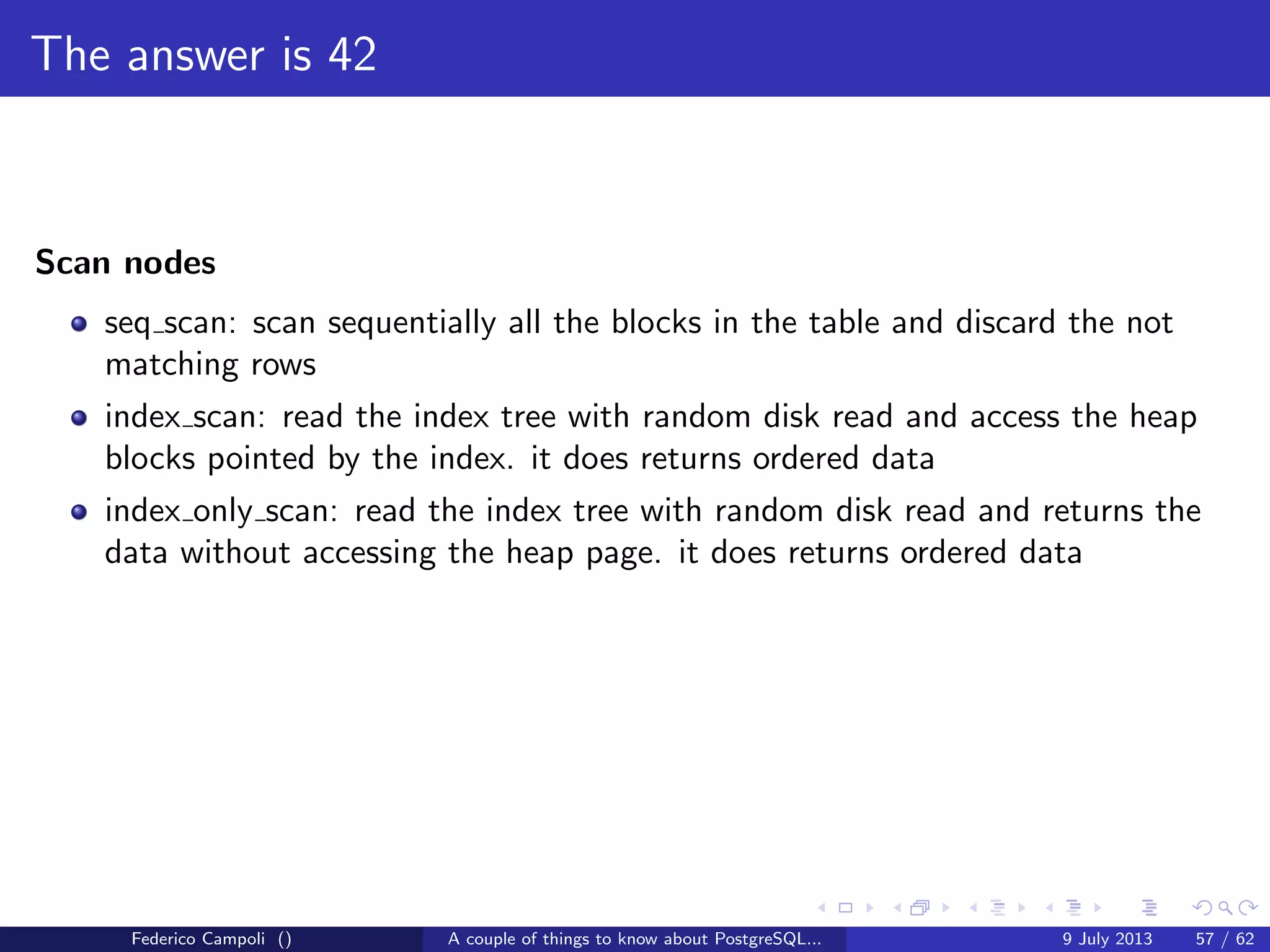 TOAST Please, and don’t forget the Marmite
Fixed length data types like integer, date, timestamp do not are not TOASTable.
The data is stored after the tuple header.
Varlena data types as character varying without the upper bound, text or bytea
are stored in line or out of line.
The storage technique used depends from the data stream size, and the storage
method assigned to the attribute.
Federico Campoli () A couple of things to know about PostgreSQL... 9 July 2013 26 / 58
 