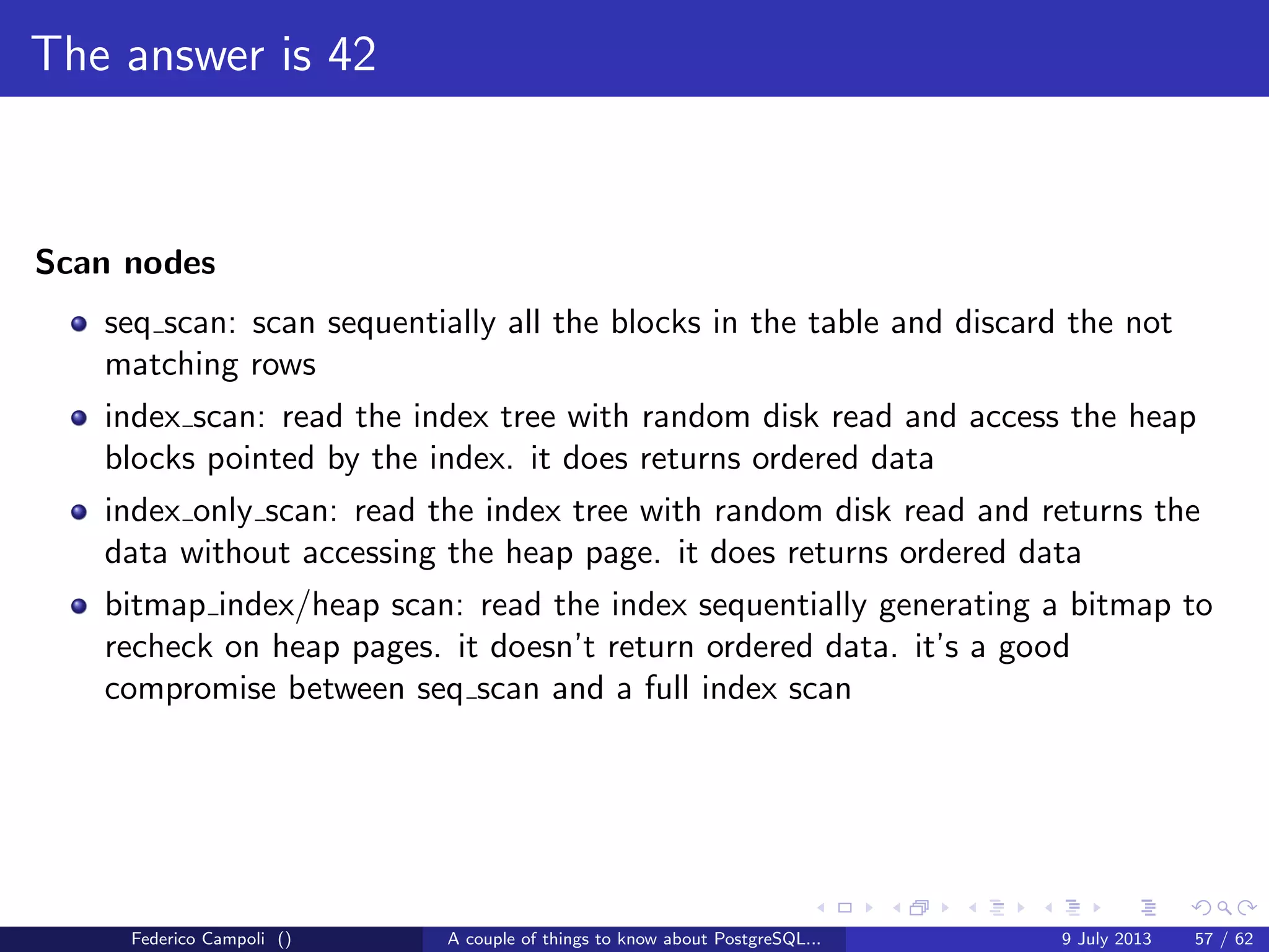 TOAST Please, and don’t forget the Marmite
Fixed length data types like integer, date, timestamp do not are not TOASTable.
The data is stored after the tuple header.
Varlena data types as character varying without the upper bound, text or bytea
are stored in line or out of line.
The storage technique used depends from the data stream size, and the storage
method assigned to the attribute.
Depending from the chosen strategy is possible to store the data in external
relations or compressed using the fast zlib algorithm.
Federico Campoli () A couple of things to know about PostgreSQL... 9 July 2013 26 / 58
 