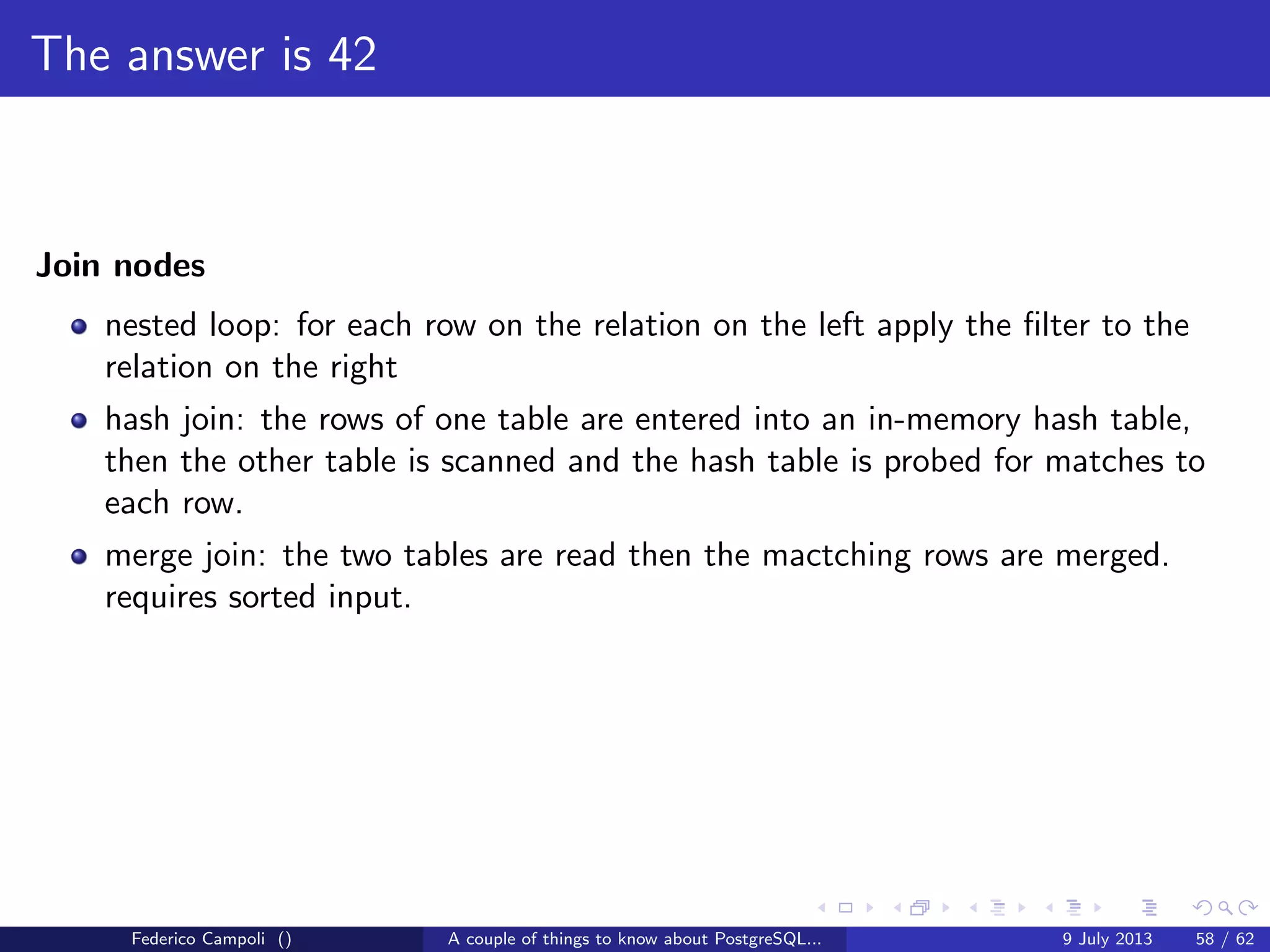 It’s bigger in the inside
A PostgreSQL instance is a memory segment shared between multiple processes
accessing the data directory.
When a new connection happens a new postgres is forked and attached to the
shared memory, also known as shared buﬀer.
PostgreSQL is a multiprocess database system but not multi threaded.
Each process can use only one processor or core.
To keep things consistent every single block, for read or for write purposes must
pass through the shared buﬀer.
As the shared buﬀer is smaller than the database size, and often smaller than a
single table size, the blocks in memory shall be managed and the space allocation
must adapt the required usage.
Federico Campoli () A couple of things to know about PostgreSQL... 9 July 2013 29 / 58
 