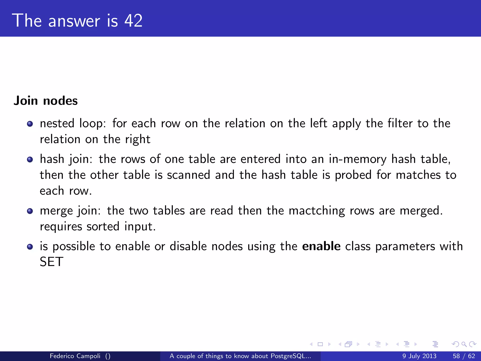 It’s bigger in the inside
Jargon
backend process: a postgres process attached to the shared buﬀer
heap page: a table’s data page
index page: an index data page
buﬀer: a page, index or heap loaded in the shared buﬀer
dirty buﬀer: a buﬀer wal logged but not yet written on disk
clean buﬀer: a buﬀer written consolidated on disk
pinned buﬀer: buﬀer held by a backend process
unpinned buﬀer: buﬀer released and available to be pinned again
Federico Campoli () A couple of things to know about PostgreSQL... 9 July 2013 30 / 58
 