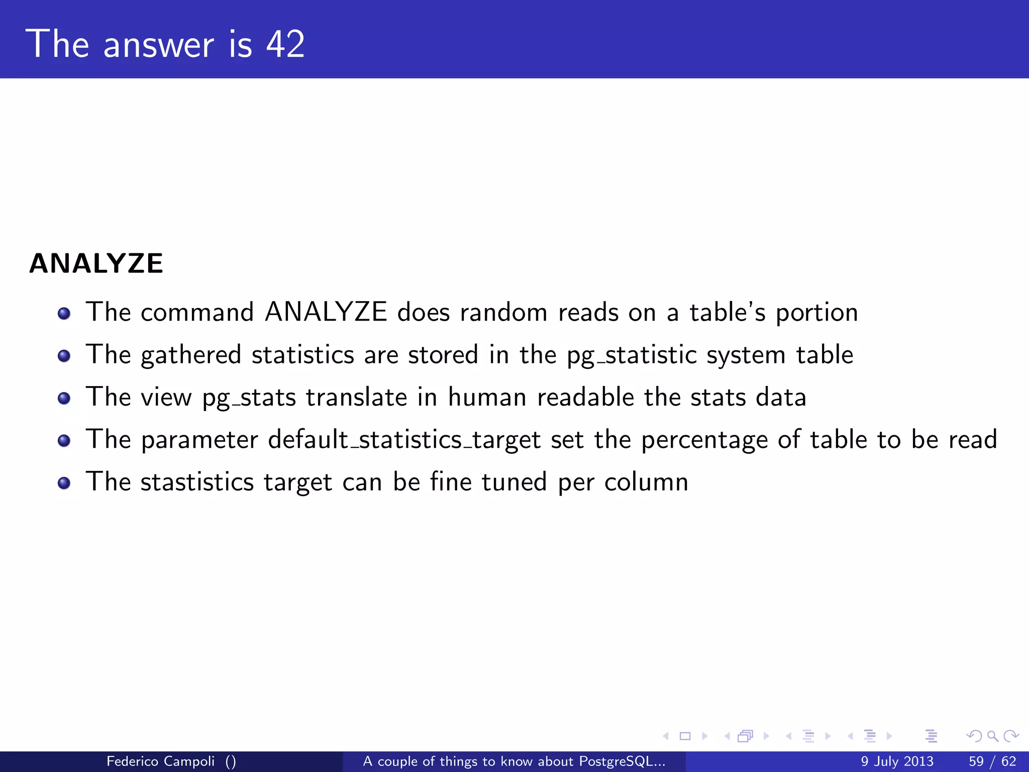 It’s bigger in the inside
In the earlies days of PostgreSQL 7.x a simple most recently used buﬀer was used.
The simple algorithm, after the unpin moved the buﬀers on the top of a simpe
FIFO list.
During the revolutionary 8.0 development, a new powerful algorithm was
introduced.
The Adaptive Replacement Cache capable to self adapt the size of two pools
dedicated to the most recently used and most recently used buﬀers.
This algorithm was removed few weeks before the stable release because a
software patent.
An emergency two queue algorithm was adopted making the memory
management not brilliant as expected.
The next year, the release 8.1 adopted the clock sweep memory manager.
The algorithm is still in use with few improvements, simple, ﬂexible and free.
Federico Campoli () A couple of things to know about PostgreSQL... 9 July 2013 31 / 58
 