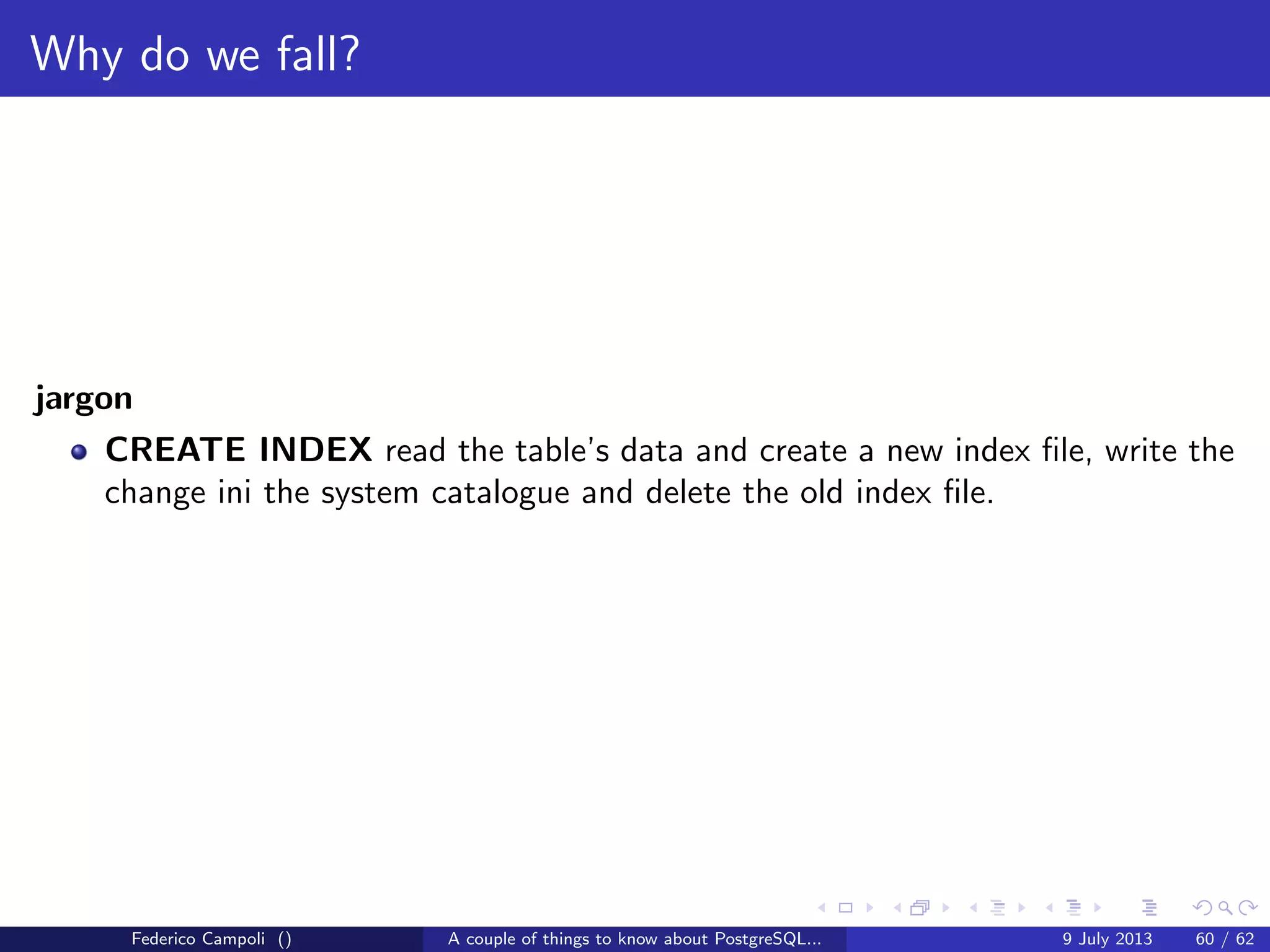 It’s bigger in the inside
The buﬀer manager’s main goal is to keep cached in memory the most recently
used blocks and adapt dynamically for the most frequently used blocks.
To do this a small memory portion is used as free list for the buﬀers available for
memory eviction.
Figure: Free list
Federico Campoli () A couple of things to know about PostgreSQL... 9 July 2013 32 / 58
 