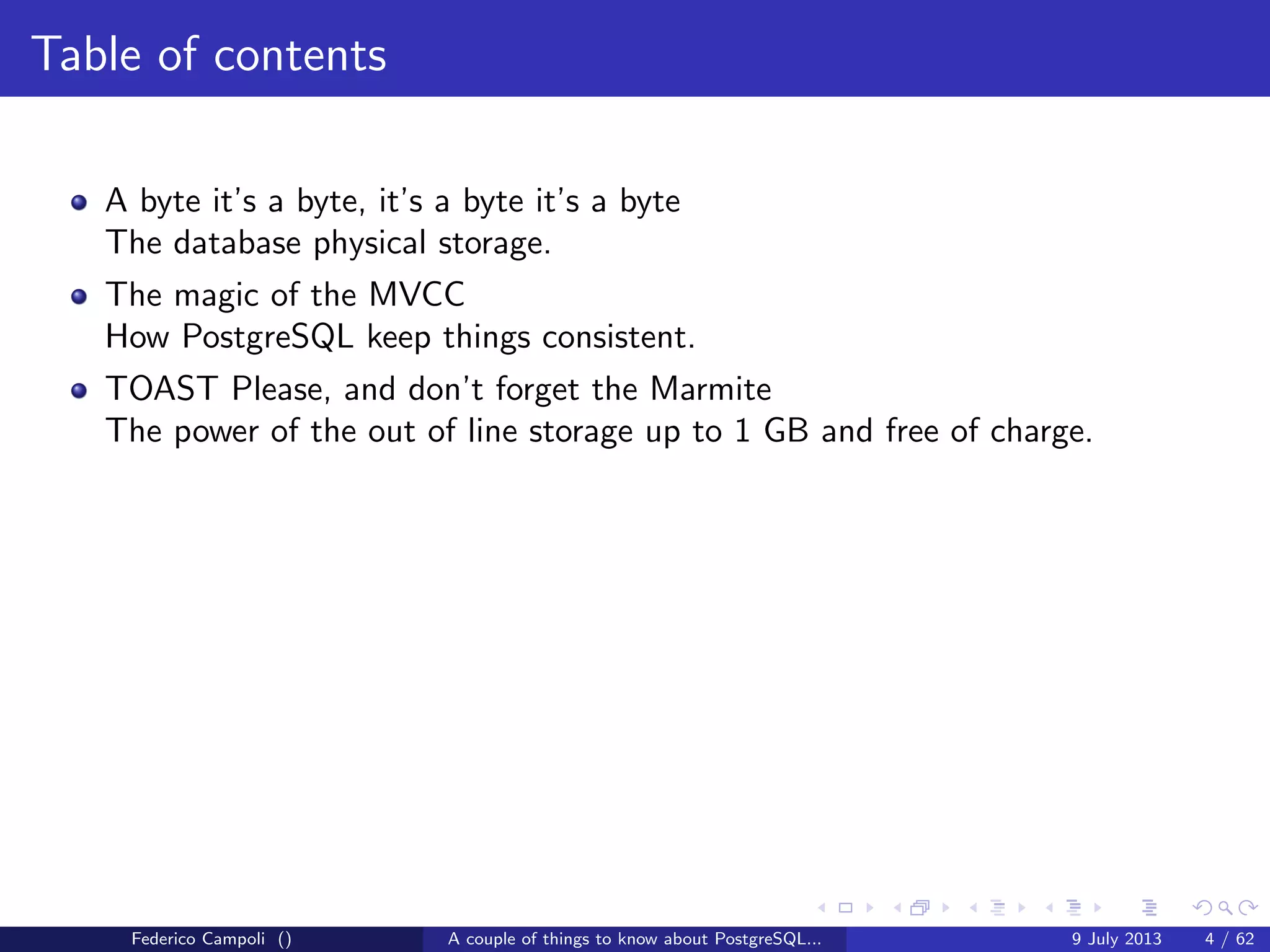 Table of contents
A byte it’s a byte, it’s a byte it’s a byte
The database physical storage.
The magic of the MVCC
How PostgreSQL keep things consistent.
Federico Campoli () A couple of things to know about PostgreSQL... 9 July 2013 4 / 58
 