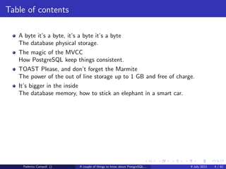Table of contents
A byte it’s a byte, it’s a byte it’s a byte
The database physical storage.
The magic of the MVCC
How PostgreSQL keep things consistent.
TOAST Please, and don’t forget the Marmite
The power of the out of line storage up to 1 GB and free of charge.
Federico Campoli () A couple of things to know about PostgreSQL... 9 July 2013 4 / 58
 