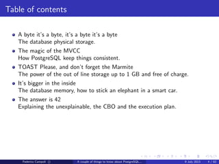 Table of contents
A byte it’s a byte, it’s a byte it’s a byte
The database physical storage.
The magic of the MVCC
How PostgreSQL keep things consistent.
TOAST Please, and don’t forget the Marmite
The power of the out of line storage up to 1 GB and free of charge.
It’s bigger in the inside
The database memory, how to stick an elephant in a smart car.
Federico Campoli () A couple of things to know about PostgreSQL... 9 July 2013 4 / 58
 