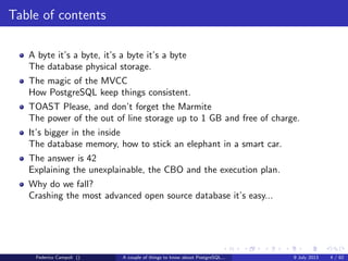 Table of contents
A byte it’s a byte, it’s a byte it’s a byte
The database physical storage.
The magic of the MVCC
How PostgreSQL keep things consistent.
TOAST Please, and don’t forget the Marmite
The power of the out of line storage up to 1 GB and free of charge.
It’s bigger in the inside
The database memory, how to stick an elephant in a smart car.
The answer is 42
Explaining the unexplainable, the CBO and the execution plan.
Federico Campoli () A couple of things to know about PostgreSQL... 9 July 2013 4 / 58
 