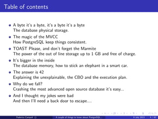 Table of contents
A byte it’s a byte, it’s a byte it’s a byte
The database physical storage.
The magic of the MVCC
How PostgreSQL keep things consistent.
TOAST Please, and don’t forget the Marmite
The power of the out of line storage up to 1 GB and free of charge.
It’s bigger in the inside
The database memory, how to stick an elephant in a smart car.
The answer is 42
Explaining the unexplainable, the CBO and the execution plan.
Why do we fall?
Crashing the most advanced open source database it’s easy...
Federico Campoli () A couple of things to know about PostgreSQL... 9 July 2013 4 / 58
 