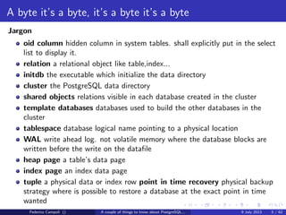 Table of contents
A byte it’s a byte, it’s a byte it’s a byte
The database physical storage.
The magic of the MVCC
How PostgreSQL keep things consistent.
TOAST Please, and don’t forget the Marmite
The power of the out of line storage up to 1 GB and free of charge.
It’s bigger in the inside
The database memory, how to stick an elephant in a smart car.
The answer is 42
Explaining the unexplainable, the CBO and the execution plan.
Why do we fall?
Crashing the most advanced open source database it’s easy...
And I thought my jokes were bad
And then I’ll need a back door to escape....
Federico Campoli () A couple of things to know about PostgreSQL... 9 July 2013 4 / 58
 