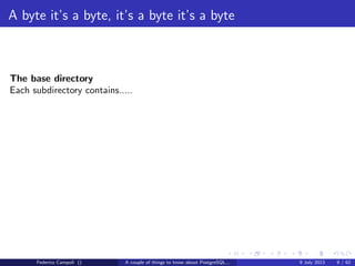 A byte it’s a byte, it’s a byte it’s a byte
The global directory
Contains the cluster’s shared objects like pg database,pg tablespace......
and a small 8kb ﬁle, pg control, probably the most important ﬁle in the entire
system.
pg control tracks the database vital activities
Federico Campoli () A couple of things to know about PostgreSQL... 9 July 2013 6 / 58
 