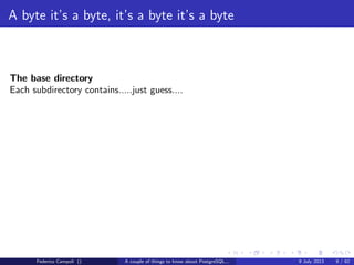 A byte it’s a byte, it’s a byte it’s a byte
The global directory
Contains the cluster’s shared objects like pg database,pg tablespace......
and a small 8kb ﬁle, pg control, probably the most important ﬁle in the entire
system.
pg control tracks the database vital activities
with a corrupted or missing pg control the database cannot start
Federico Campoli () A couple of things to know about PostgreSQL... 9 July 2013 6 / 58
 