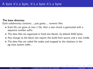 A byte it’s a byte, it’s a byte it’s a byte
The base directory
The default location when a new database is created without the TABLESPACE
clause.
Contains numeric subfolders, one for each database.
The number is the database object id and is stored in the pg database system
table.
Contains an optional folder pgsql tmp used for external sorts and temporary ﬁles.
The location is mapped in the pg tablespace system table with the pg default
name.
Federico Campoli () A couple of things to know about PostgreSQL... 9 July 2013 7 / 58
 