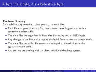 A byte it’s a byte, it’s a byte it’s a byte
The base directory
Each subdirectory contains.....
Federico Campoli () A couple of things to know about PostgreSQL... 9 July 2013 8 / 58
 