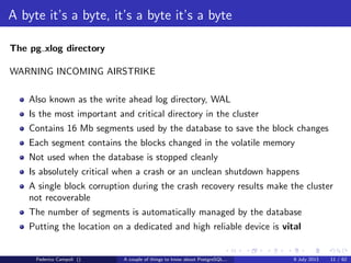 A byte it’s a byte, it’s a byte it’s a byte
The base directory
Each subdirectory contains.....just guess.... numeric ﬁles
Each ﬁle can grow at max 1 Gb, then a new chunk is generated with a sequence
number suﬃx
Federico Campoli () A couple of things to know about PostgreSQL... 9 July 2013 8 / 58
 