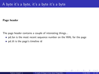 A byte it’s a byte, it’s a byte it’s a byte
The base directory
Each subdirectory contains.....just guess.... numeric ﬁles
Each ﬁle can grow at max 1 Gb, then a new chunk is generated with a sequence
number suﬃx
The data ﬁles are organized in ﬁxed size blocks, by default 8192 bytes.
Any change to the block size require the build from source and a new initdb.
The data ﬁles are called nodes and mapped to the relations in the pg class system
table...
Federico Campoli () A couple of things to know about PostgreSQL... 9 July 2013 8 / 58
 