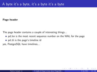 A byte it’s a byte, it’s a byte it’s a byte
The base directory
Each subdirectory contains.....just guess.... numeric ﬁles
Each ﬁle can grow at max 1 Gb, then a new chunk is generated with a sequence
number suﬃx
The data ﬁles are organized in ﬁxed size blocks, by default 8192 bytes.
Any change to the block size require the build from source and a new initdb.
The data ﬁles are called nodes and mapped to the relations in the pg class system
table...
And yes, we are dealing with an object relational database system.
Federico Campoli () A couple of things to know about PostgreSQL... 9 July 2013 8 / 58
 