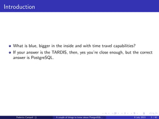 Introduction
What is blue, bigger in the inside and with time travel capabilities?
If your answer is the TARDIS, then, yes you’re close enough, but the correct
answer is PostgreSQL.
Federico Campoli () A couple of things to know about PostgreSQL... 9 July 2013 2 / 58
 