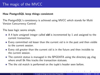 A byte it’s a byte, it’s a byte it’s a byte
The pg tblspc directory
Contains the symbolic links to the tablespaces.
A tablespace is a logical location for physical objects
Useful to spread tables and indices on diﬀerent physical devices
Combined with the logical volume management can improve dramatically the
performance...
or drive the project to a complete failure
The objects tablespace location can be safely changed but this require an
exclusive lock on the aﬀected object
Federico Campoli () A couple of things to know about PostgreSQL... 9 July 2013 9 / 58
 