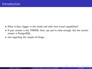 Introduction
What is blue, bigger in the inside and with time travel capabilities?
If your answer is the TARDIS, then, yes you’re close enough, but the correct
answer is PostgreSQL.
and regarding the couple of things....
Federico Campoli () A couple of things to know about PostgreSQL... 9 July 2013 2 / 58
 