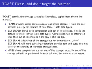 A byte it’s a byte, it’s a byte it’s a byte
Pages
Voyage to the centre of dataﬁle
Each block is structured almost in the same way, for tables and indices.
Figure: Page schema
Federico Campoli () A couple of things to know about PostgreSQL... 9 July 2013 11 / 58
 
