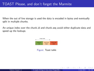 A byte it’s a byte, it’s a byte it’s a byte
Pages
Each page starts with a 24 bytes header followed by an optional bitmap to track
nulls.
After the header’s end resides, in the upper section the tuple pointers, usually 4
bytes each.
The physical tuples are stored in the page’s end.
Figure: Page headerFederico Campoli () A couple of things to know about PostgreSQL... 9 July 2013 12 / 58
 