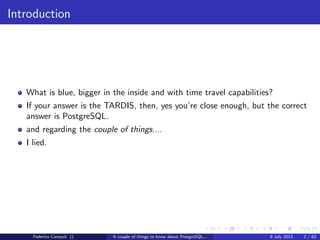 Introduction
What is blue, bigger in the inside and with time travel capabilities?
If your answer is the TARDIS, then, yes you’re close enough, but the correct
answer is PostgreSQL.
and regarding the couple of things....
I lied.
Federico Campoli () A couple of things to know about PostgreSQL... 9 July 2013 2 / 58
 