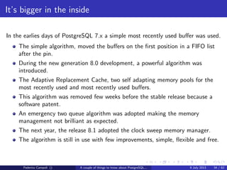 A byte it’s a byte, it’s a byte it’s a byte
Page header
The page header contains a couple of interesting things...
pd lsn is the most recent sequence number on the WAL for the page
pd tli is the page’s timeline id
Federico Campoli () A couple of things to know about PostgreSQL... 9 July 2013 13 / 58
 