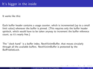 A byte it’s a byte, it’s a byte it’s a byte
The tuples
Now ﬁnally we can look to the physical tuples and discover another 27 bytes
header. The numbers are the bytes used by the single values.
Each tuple, even a simple boolean value, have a 27 bytes overhead.
The user data data can be the actual data stream or the pointer to the out of line
data stream.
Figure: Tuple structure
Federico Campoli () A couple of things to know about PostgreSQL... 9 July 2013 15 / 58
 