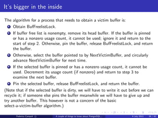 The magic of the MVCC
PostgreSQL consistency
Statements in PostgreSQL happens through transactions.
By default when a single statement is successfully completed the database
commits automatically the transaction.
It’s possible to wrap multiple statements in a single transaction using the
keywords [BEGIN;]....... [COMMIT; ROLLBACK]
The minimal possible level the transaction isolation is READ COMMITTED.
Only the committed changes becomes visible to other sessions.
Any error or rollback statement during the transaction will cancel the entire
operation leaving the data in a consistent state at any time during the database
activity.
PostgreSQL supports the savepoints to partially rollback a long transaction.
Federico Campoli () A couple of things to know about PostgreSQL... 9 July 2013 16 / 58
 