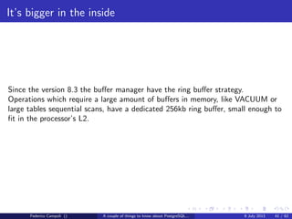 The magic of the MVCC
t xmin contains the xid generated at tuple insert
t xmax contains the xid generated at tuple delete
t cid contains the internal command id to track the sequence inside the same
transaction
Federico Campoli () A couple of things to know about PostgreSQL... 9 July 2013 18 / 58
 