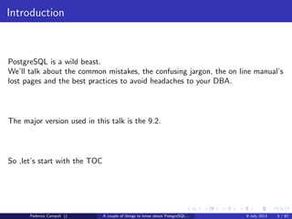 Introduction
PostgreSQL is a wild beast.
We’ll talk about the common mistakes, the confusing jargon, the on line manual’s
lost pages and the best practices to avoid headaches to your DBA (if you have
one of course).
Federico Campoli () A couple of things to know about PostgreSQL... 9 July 2013 3 / 58
 