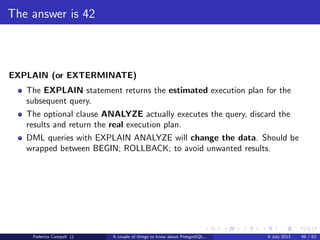 The magic of the MVCC
XID is a 4 byte unsigned integer.
Every 4 billions transactions the value wraps
PostgreSQL uses the modulo − 231
comparison method
For each value 2 billions XID are in the future and 2 billions in the past
When a xid’s age becomes too close to 2 billions VACUUM freezes the value
to an hardcoded xid in the past by deﬁnition
Federico Campoli () A couple of things to know about PostgreSQL... 9 July 2013 23 / 58
 