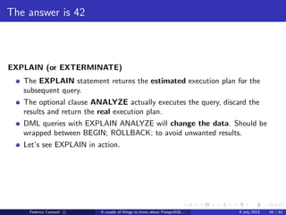 The magic of the MVCC
If for any reason an xid reaches 10 millions transactions from the wraparound
failure the database starts emitting scary messages
WARNING: database "mydb" must be vacuumed within 177009986 transactions
HINT: To avoid a database shutdown, execute a database-wide VACUUM in "mydb".
Federico Campoli () A couple of things to know about PostgreSQL... 9 July 2013 24 / 58
 