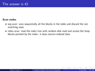 TOAST Please, and don’t forget the Marmite
Fixed length data types like integer, date, timestamp do not are not TOASTable.
The data is stored after the tuple header.
Varlena data types as character varying without the upper bound, text or bytea
are stored in line or out of line.
Federico Campoli () A couple of things to know about PostgreSQL... 9 July 2013 26 / 58
 