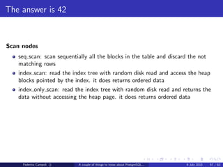 TOAST Please, and don’t forget the Marmite
Fixed length data types like integer, date, timestamp do not are not TOASTable.
The data is stored after the tuple header.
Varlena data types as character varying without the upper bound, text or bytea
are stored in line or out of line.
The storage technique used depends from the data stream size, and the storage
method assigned to the attribute.
Federico Campoli () A couple of things to know about PostgreSQL... 9 July 2013 26 / 58
 