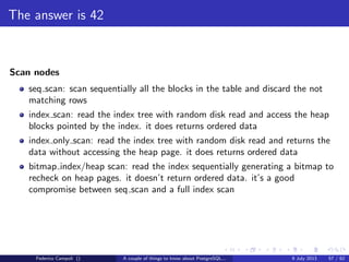 TOAST Please, and don’t forget the Marmite
Fixed length data types like integer, date, timestamp do not are not TOASTable.
The data is stored after the tuple header.
Varlena data types as character varying without the upper bound, text or bytea
are stored in line or out of line.
The storage technique used depends from the data stream size, and the storage
method assigned to the attribute.
Depending from the chosen strategy is possible to store the data in external
relations or compressed using the fast zlib algorithm.
Federico Campoli () A couple of things to know about PostgreSQL... 9 July 2013 26 / 58
 