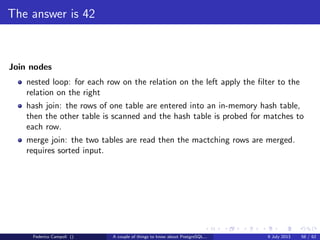 It’s bigger in the inside
A PostgreSQL instance is a memory segment shared between multiple processes
accessing the data directory.
When a new connection happens a new postgres is forked and attached to the
shared memory, also known as shared buﬀer.
PostgreSQL is a multiprocess database system but not multi threaded.
Each process can use only one processor or core.
To keep things consistent every single block, for read or for write purposes must
pass through the shared buﬀer.
As the shared buﬀer is smaller than the database size, and often smaller than a
single table size, the blocks in memory shall be managed and the space allocation
must adapt the required usage.
Federico Campoli () A couple of things to know about PostgreSQL... 9 July 2013 29 / 58
 