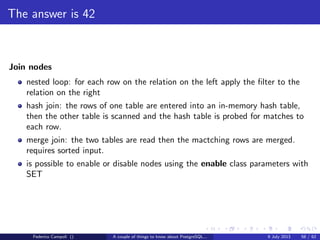 It’s bigger in the inside
Jargon
backend process: a postgres process attached to the shared buﬀer
heap page: a table’s data page
index page: an index data page
buﬀer: a page, index or heap loaded in the shared buﬀer
dirty buﬀer: a buﬀer wal logged but not yet written on disk
clean buﬀer: a buﬀer written consolidated on disk
pinned buﬀer: buﬀer held by a backend process
unpinned buﬀer: buﬀer released and available to be pinned again
Federico Campoli () A couple of things to know about PostgreSQL... 9 July 2013 30 / 58
 