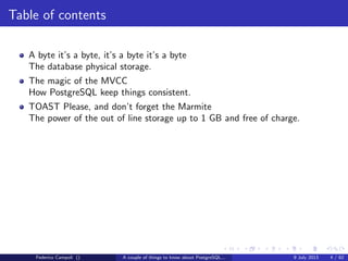Table of contents
A byte it’s a byte, it’s a byte it’s a byte
The database physical storage.
The magic of the MVCC
How PostgreSQL keep things consistent.
Federico Campoli () A couple of things to know about PostgreSQL... 9 July 2013 4 / 58
 